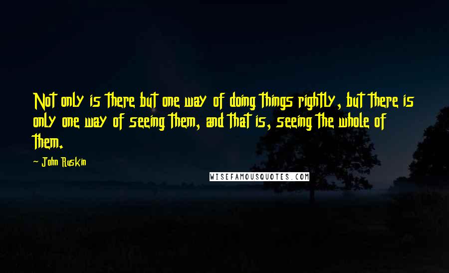 John Ruskin Quotes: Not only is there but one way of doing things rightly, but there is only one way of seeing them, and that is, seeing the whole of them.