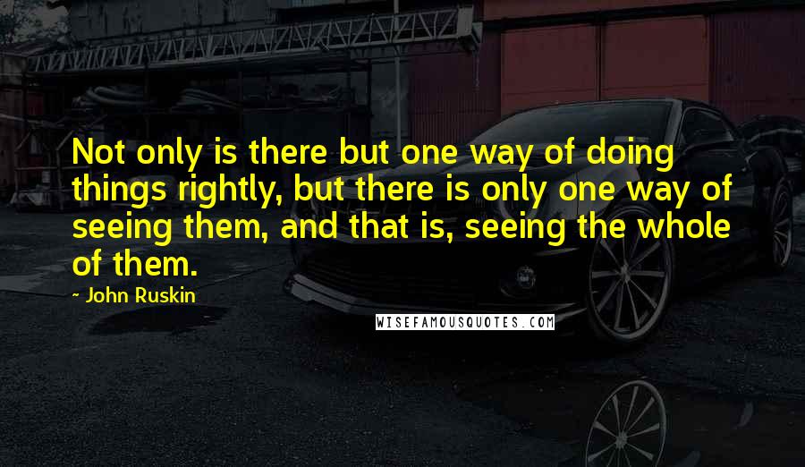 John Ruskin Quotes: Not only is there but one way of doing things rightly, but there is only one way of seeing them, and that is, seeing the whole of them.