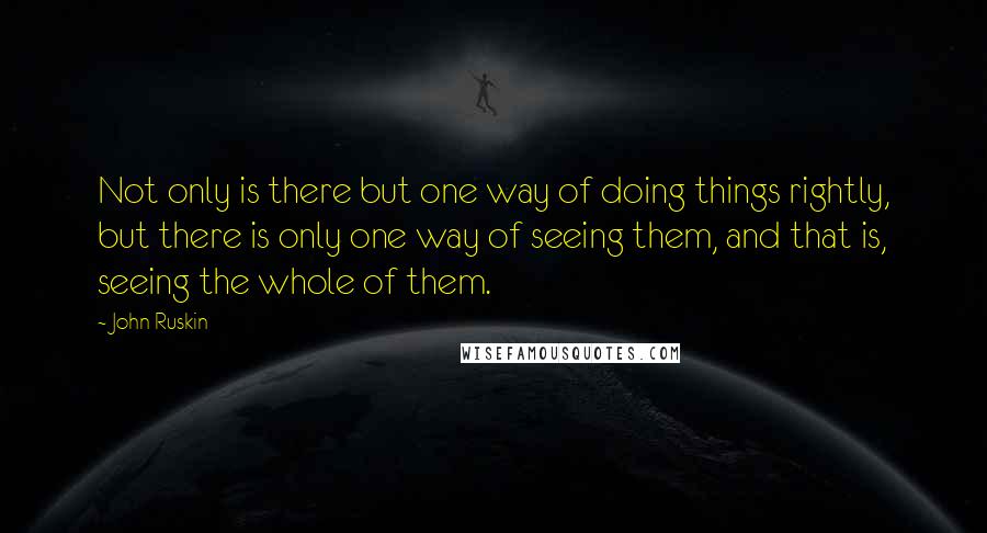 John Ruskin Quotes: Not only is there but one way of doing things rightly, but there is only one way of seeing them, and that is, seeing the whole of them.