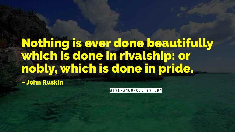John Ruskin Quotes: Nothing is ever done beautifully which is done in rivalship: or nobly, which is done in pride.