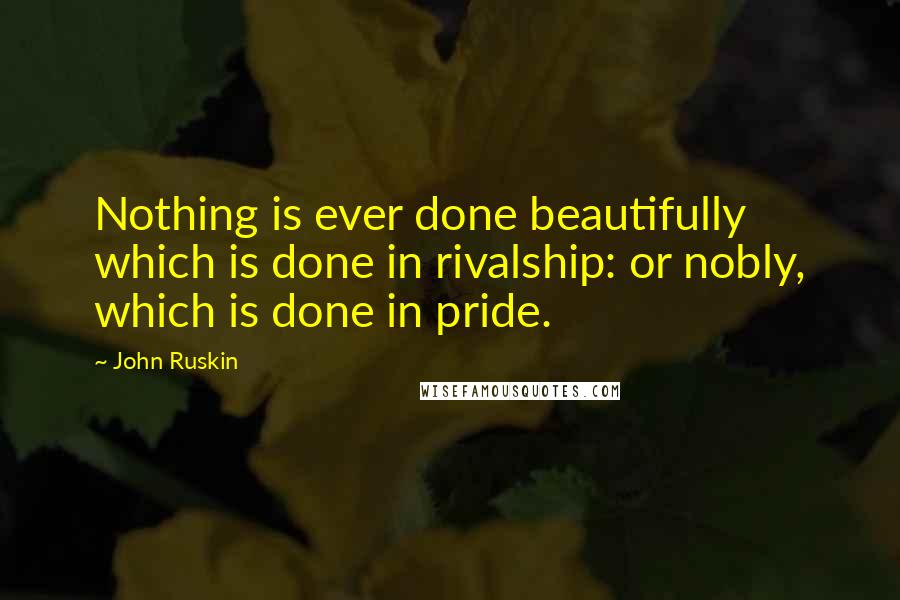 John Ruskin Quotes: Nothing is ever done beautifully which is done in rivalship: or nobly, which is done in pride.