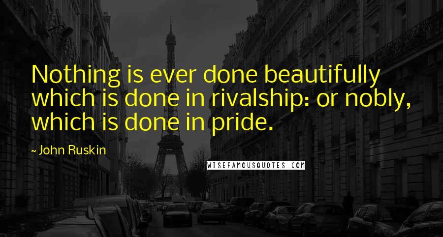 John Ruskin Quotes: Nothing is ever done beautifully which is done in rivalship: or nobly, which is done in pride.