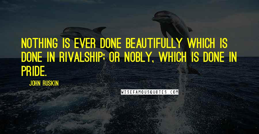 John Ruskin Quotes: Nothing is ever done beautifully which is done in rivalship: or nobly, which is done in pride.