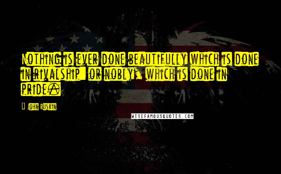 John Ruskin Quotes: Nothing is ever done beautifully which is done in rivalship: or nobly, which is done in pride.