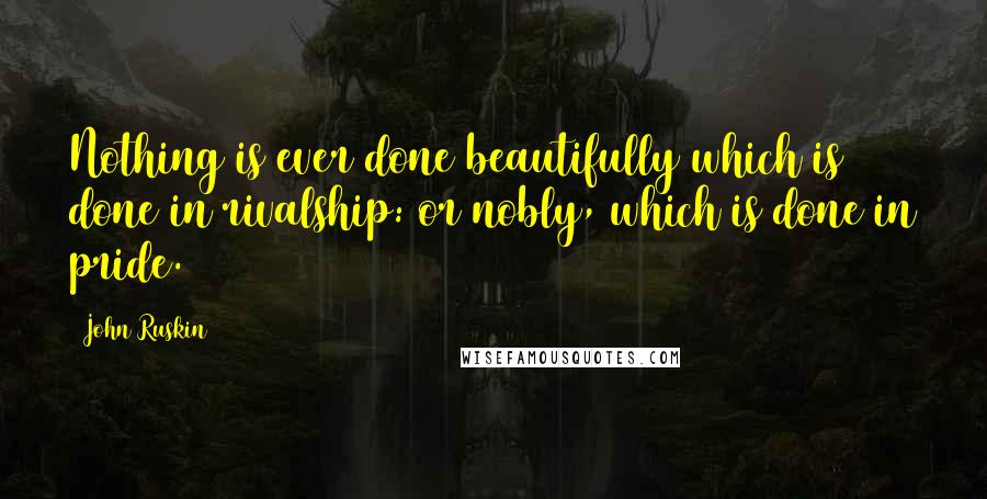 John Ruskin Quotes: Nothing is ever done beautifully which is done in rivalship: or nobly, which is done in pride.