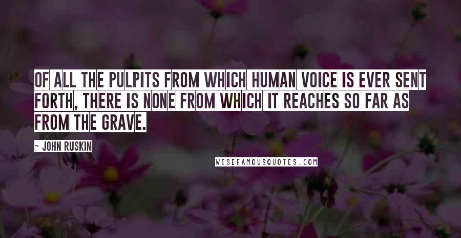 John Ruskin Quotes: Of all the pulpits from which human voice is ever sent forth, there is none from which it reaches so far as from the grave.