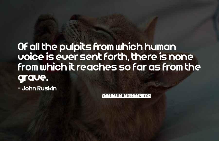 John Ruskin Quotes: Of all the pulpits from which human voice is ever sent forth, there is none from which it reaches so far as from the grave.