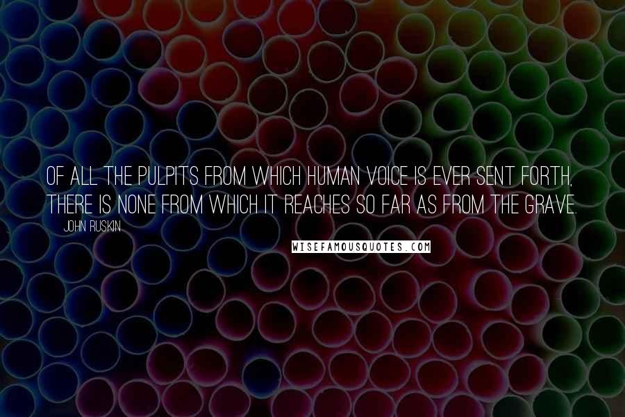 John Ruskin Quotes: Of all the pulpits from which human voice is ever sent forth, there is none from which it reaches so far as from the grave.