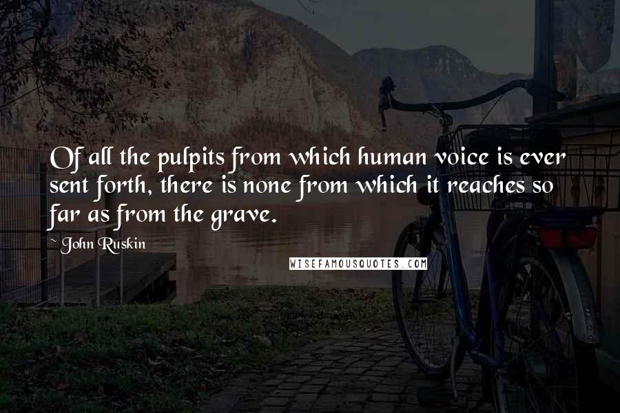 John Ruskin Quotes: Of all the pulpits from which human voice is ever sent forth, there is none from which it reaches so far as from the grave.