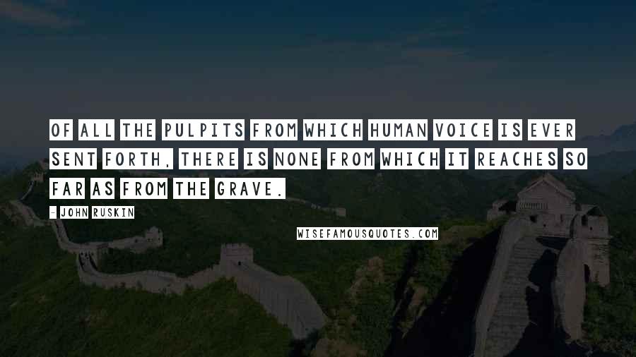 John Ruskin Quotes: Of all the pulpits from which human voice is ever sent forth, there is none from which it reaches so far as from the grave.