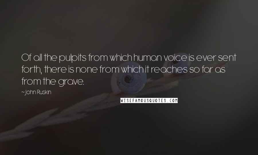 John Ruskin Quotes: Of all the pulpits from which human voice is ever sent forth, there is none from which it reaches so far as from the grave.