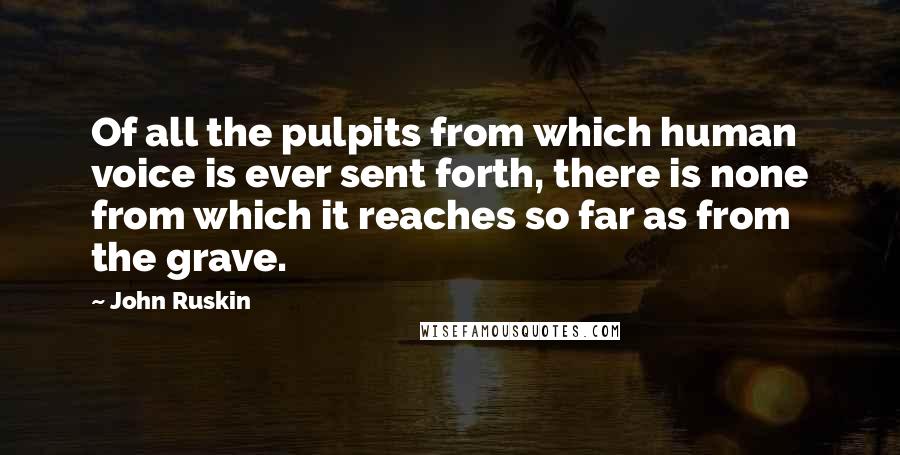 John Ruskin Quotes: Of all the pulpits from which human voice is ever sent forth, there is none from which it reaches so far as from the grave.