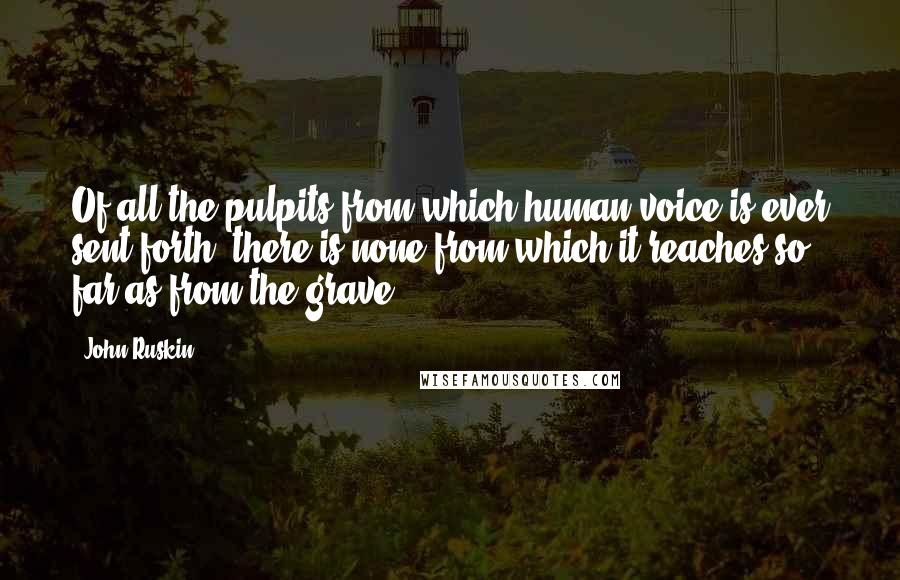 John Ruskin Quotes: Of all the pulpits from which human voice is ever sent forth, there is none from which it reaches so far as from the grave.