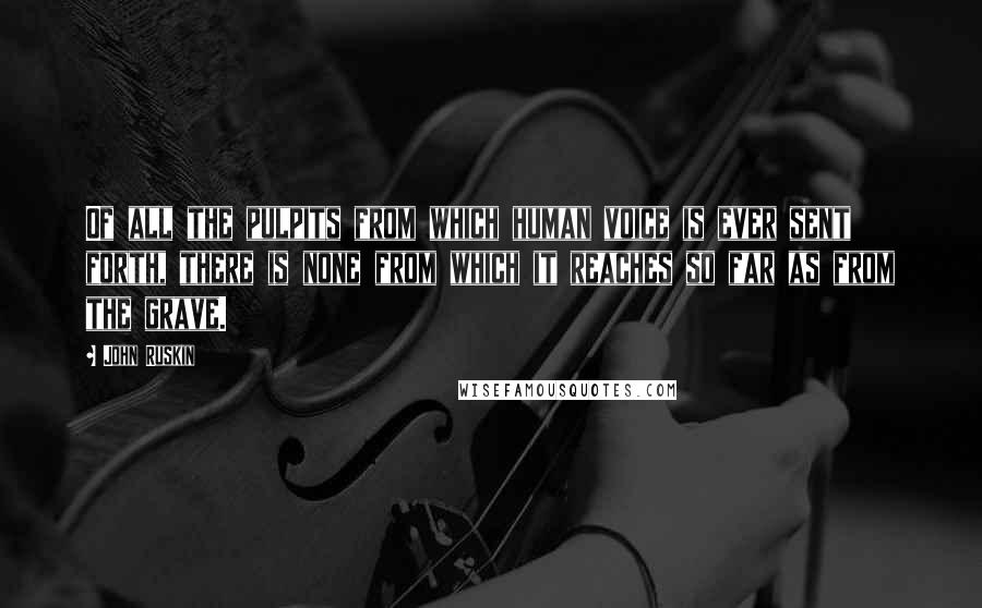 John Ruskin Quotes: Of all the pulpits from which human voice is ever sent forth, there is none from which it reaches so far as from the grave.