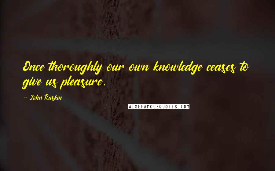 John Ruskin Quotes: Once thoroughly our own knowledge ceases to give us pleasure.