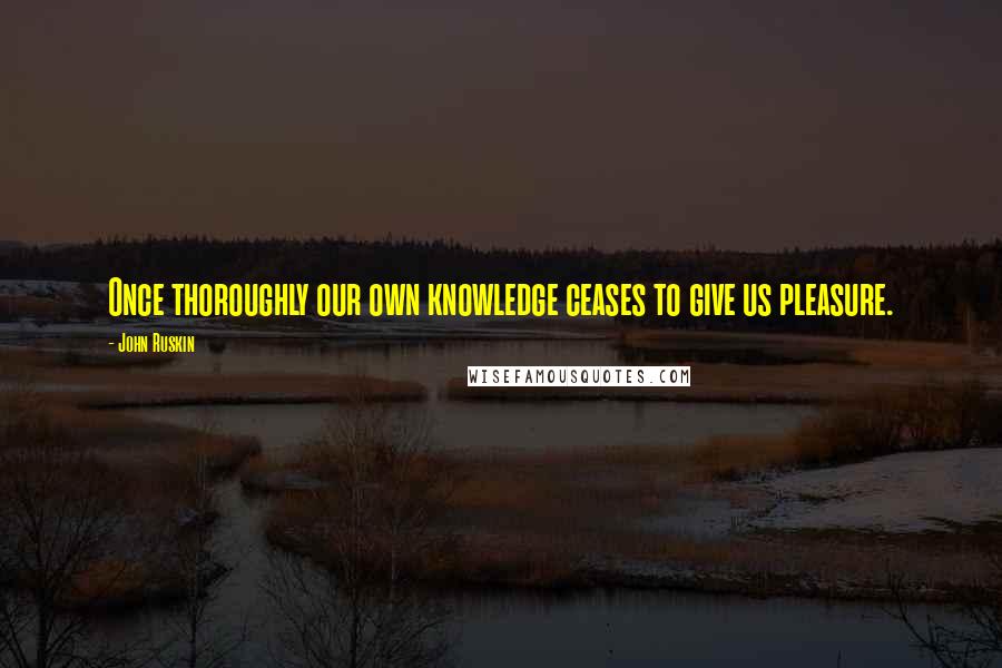 John Ruskin Quotes: Once thoroughly our own knowledge ceases to give us pleasure.