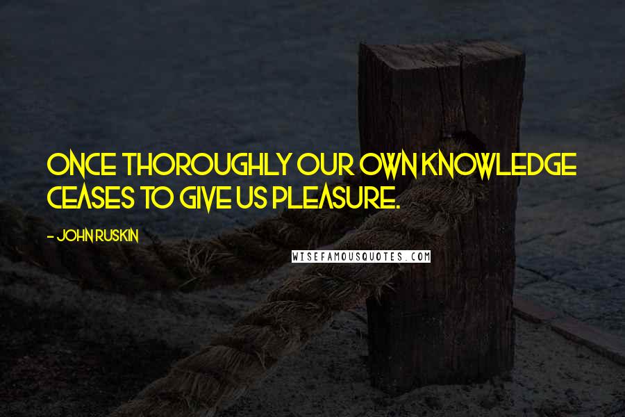 John Ruskin Quotes: Once thoroughly our own knowledge ceases to give us pleasure.