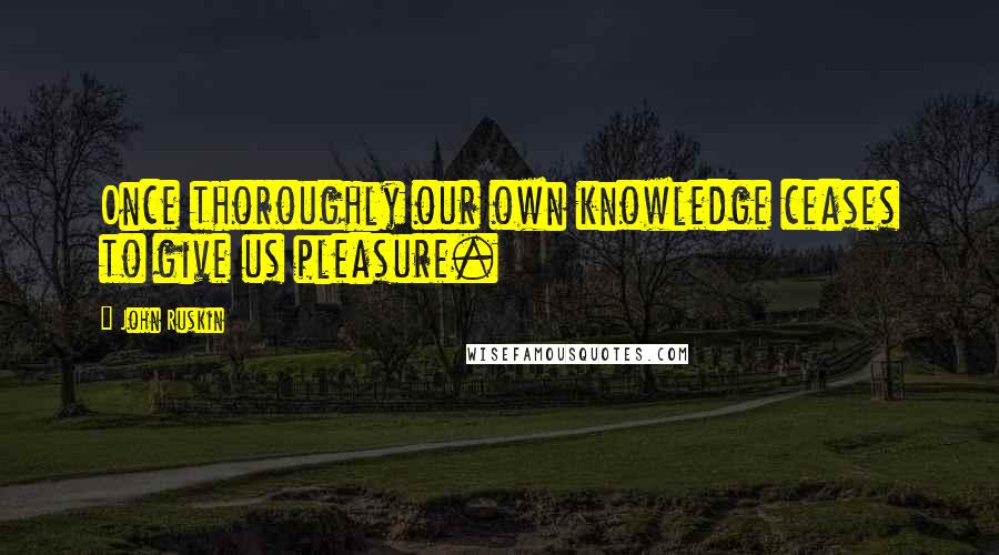 John Ruskin Quotes: Once thoroughly our own knowledge ceases to give us pleasure.