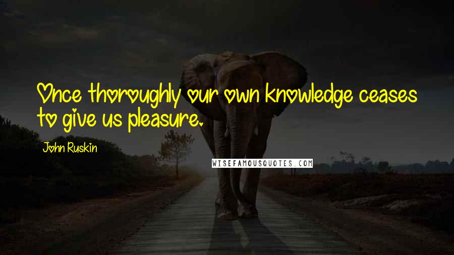 John Ruskin Quotes: Once thoroughly our own knowledge ceases to give us pleasure.