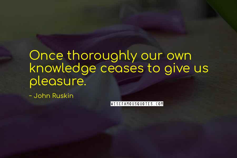 John Ruskin Quotes: Once thoroughly our own knowledge ceases to give us pleasure.