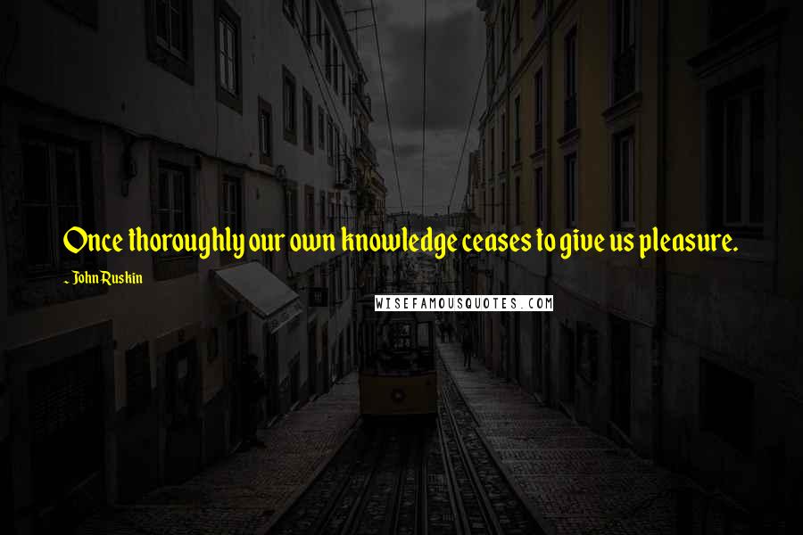 John Ruskin Quotes: Once thoroughly our own knowledge ceases to give us pleasure.