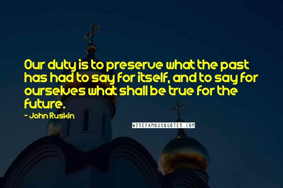 John Ruskin Quotes: Our duty is to preserve what the past has had to say for itself, and to say for ourselves what shall be true for the future.