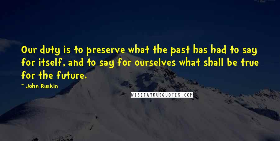 John Ruskin Quotes: Our duty is to preserve what the past has had to say for itself, and to say for ourselves what shall be true for the future.