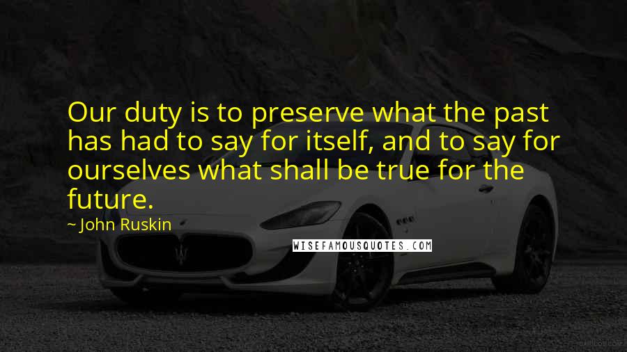 John Ruskin Quotes: Our duty is to preserve what the past has had to say for itself, and to say for ourselves what shall be true for the future.