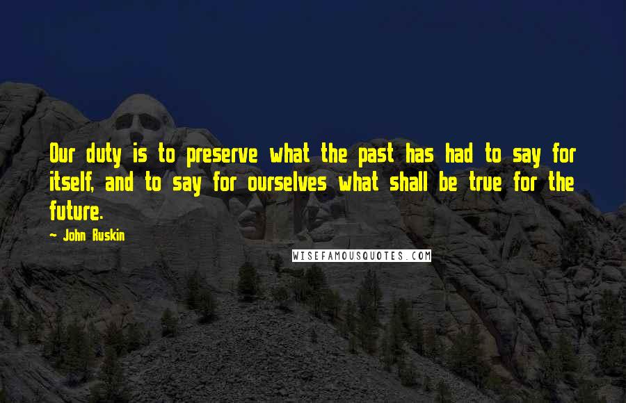 John Ruskin Quotes: Our duty is to preserve what the past has had to say for itself, and to say for ourselves what shall be true for the future.