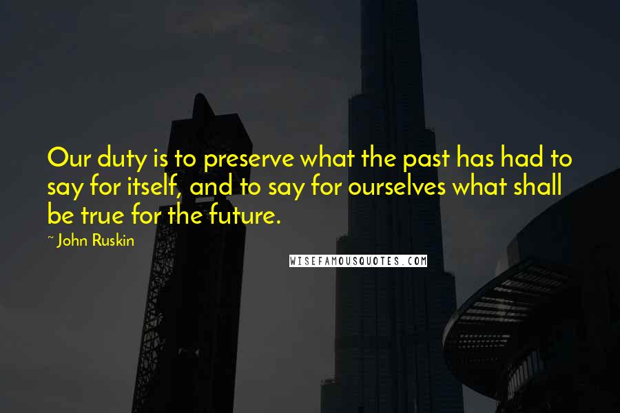 John Ruskin Quotes: Our duty is to preserve what the past has had to say for itself, and to say for ourselves what shall be true for the future.