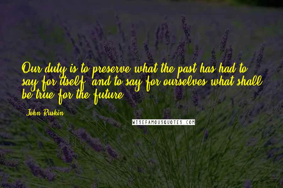 John Ruskin Quotes: Our duty is to preserve what the past has had to say for itself, and to say for ourselves what shall be true for the future.