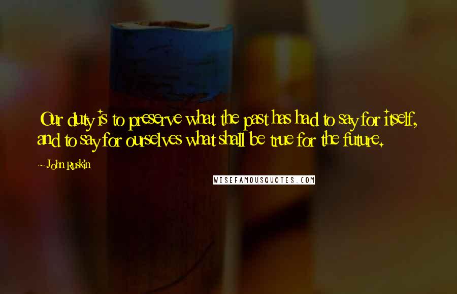 John Ruskin Quotes: Our duty is to preserve what the past has had to say for itself, and to say for ourselves what shall be true for the future.