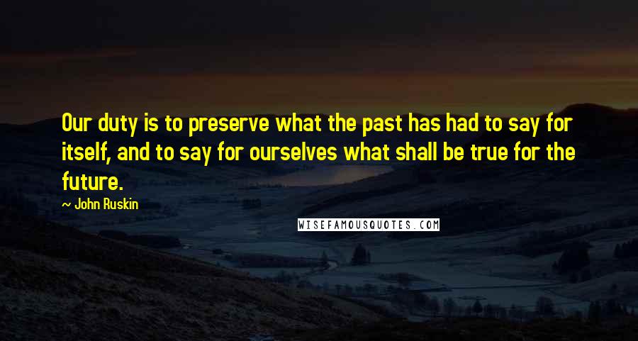 John Ruskin Quotes: Our duty is to preserve what the past has had to say for itself, and to say for ourselves what shall be true for the future.