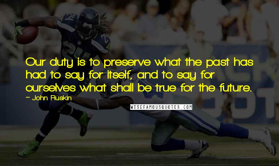 John Ruskin Quotes: Our duty is to preserve what the past has had to say for itself, and to say for ourselves what shall be true for the future.