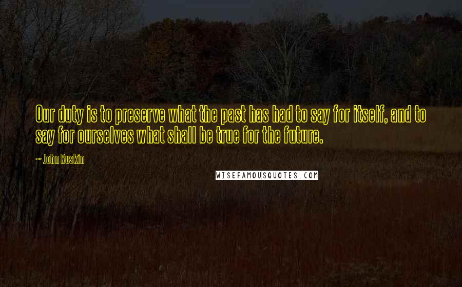 John Ruskin Quotes: Our duty is to preserve what the past has had to say for itself, and to say for ourselves what shall be true for the future.