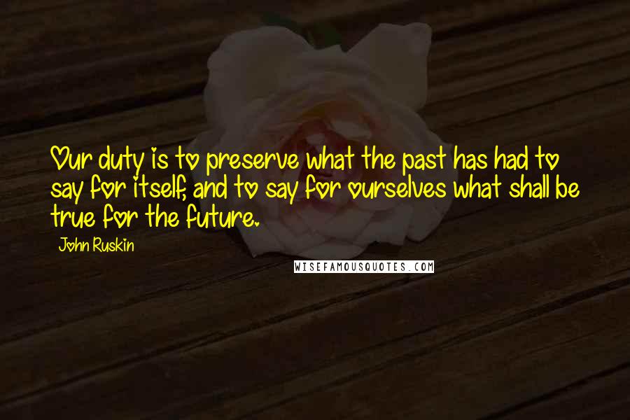 John Ruskin Quotes: Our duty is to preserve what the past has had to say for itself, and to say for ourselves what shall be true for the future.