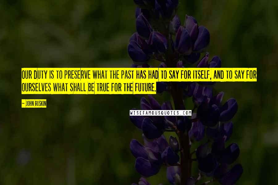 John Ruskin Quotes: Our duty is to preserve what the past has had to say for itself, and to say for ourselves what shall be true for the future.