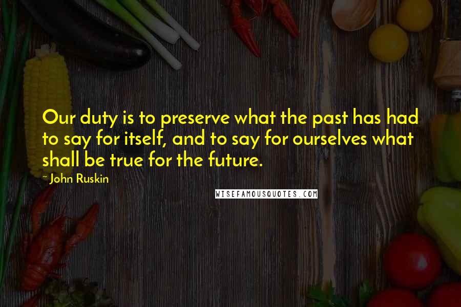John Ruskin Quotes: Our duty is to preserve what the past has had to say for itself, and to say for ourselves what shall be true for the future.