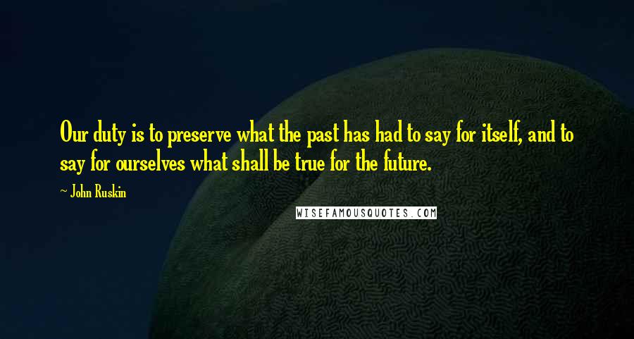 John Ruskin Quotes: Our duty is to preserve what the past has had to say for itself, and to say for ourselves what shall be true for the future.