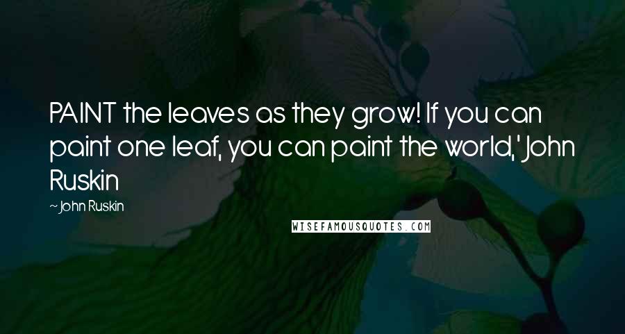 John Ruskin Quotes: PAINT the leaves as they grow! If you can paint one leaf, you can paint the world,' John Ruskin