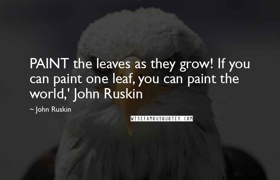 John Ruskin Quotes: PAINT the leaves as they grow! If you can paint one leaf, you can paint the world,' John Ruskin