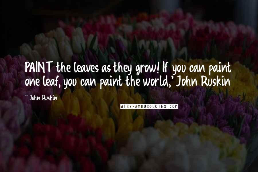 John Ruskin Quotes: PAINT the leaves as they grow! If you can paint one leaf, you can paint the world,' John Ruskin