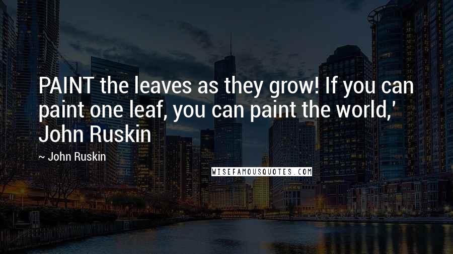 John Ruskin Quotes: PAINT the leaves as they grow! If you can paint one leaf, you can paint the world,' John Ruskin
