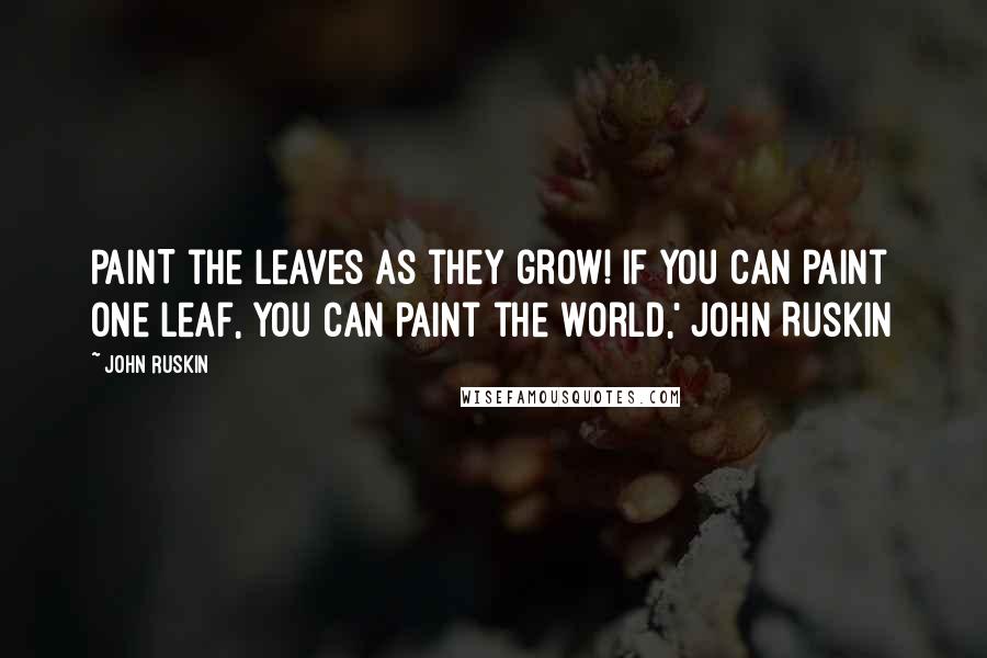 John Ruskin Quotes: PAINT the leaves as they grow! If you can paint one leaf, you can paint the world,' John Ruskin