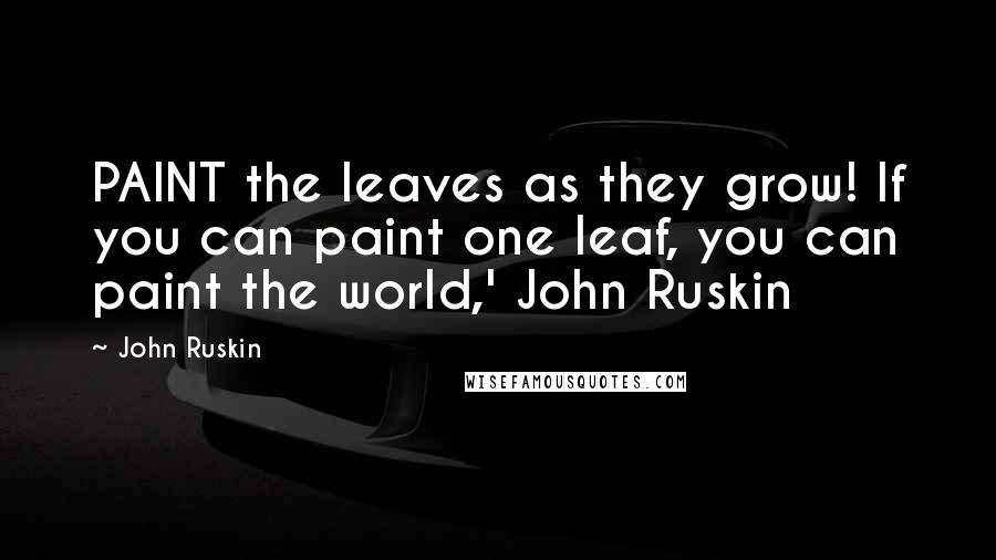 John Ruskin Quotes: PAINT the leaves as they grow! If you can paint one leaf, you can paint the world,' John Ruskin