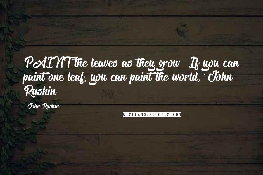 John Ruskin Quotes: PAINT the leaves as they grow! If you can paint one leaf, you can paint the world,' John Ruskin