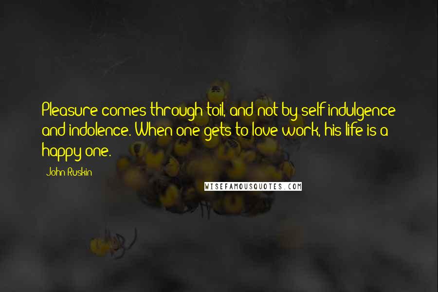 John Ruskin Quotes: Pleasure comes through toil, and not by self indulgence and indolence. When one gets to love work, his life is a happy one.