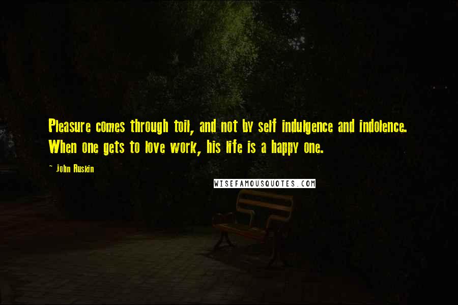 John Ruskin Quotes: Pleasure comes through toil, and not by self indulgence and indolence. When one gets to love work, his life is a happy one.