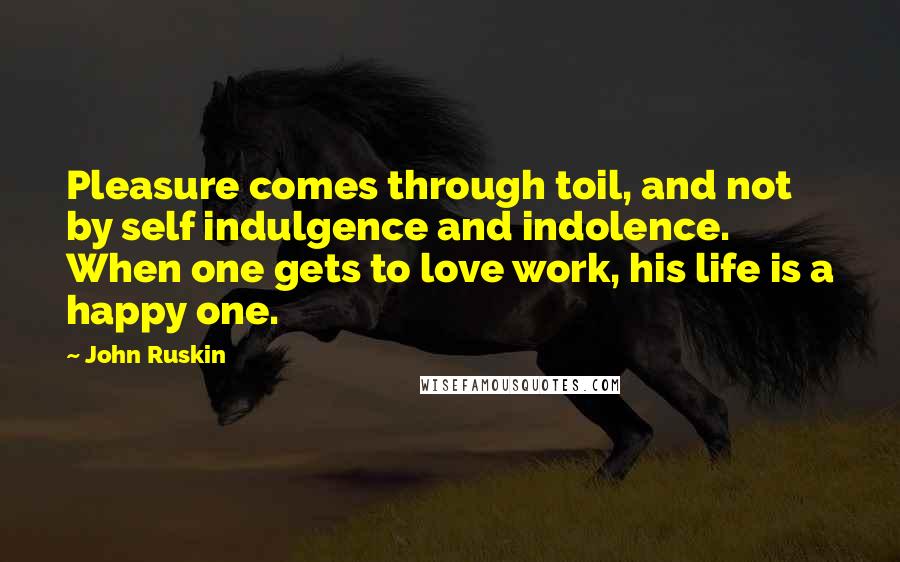 John Ruskin Quotes: Pleasure comes through toil, and not by self indulgence and indolence. When one gets to love work, his life is a happy one.