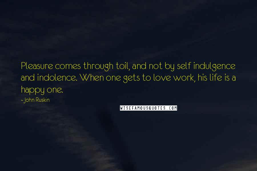 John Ruskin Quotes: Pleasure comes through toil, and not by self indulgence and indolence. When one gets to love work, his life is a happy one.